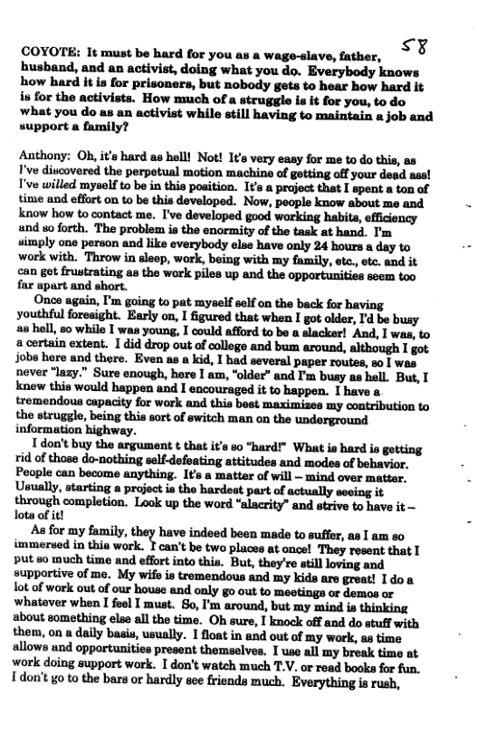 COYOTE: It must be hard for you a: & wage-slave, father, :x husband, and an activist, doing what you do. Everybody knows how hard it is for prisoners, but nobody gets to hear how hard it is for the activists. How much of a struggle is it for you, to do what you do as an activist while still having to maintain a job and support a family? Anthony: Oh, it’s hard as hell! Not! It’s very easy for me to do this, as I’ve ditcovered the perpetual motion machine of getting off your dead ass! I’ve willed myself to be in this position. It’s a project that I spent a ton of time and effort on to be this developed. Now, people know about me and know how to contact me. I’ve developed good working habits, efficiency and so forth. The problem is the enormity of the task at hand. I’m simply one person and like everybody else have only 24 hours a day to ‘work with. Throw in aleep, work, being with my family, etc., ete. and it can get frustrating as the work piles up and the opportunities seem too far apart and short. Once again, I’m going to pat myself self on the back for having youthful foresight. Early on, I figured that when I got older, I’d be busy s hell, 5o while I was young, I could afford to be a slacker! And, I was, to a certain extent. 1 did drop out of college and bum around, although I got. Jobe here and there. Even as a kid, I had several paper routes, so | was never ‘lazy.” Sure enough, here I am, “older” and I’m busy s hell. But, T knew this would happen and I encouraged it to happen. I have a tremendous capacity for work and this best maximizes my contribution to the struggle, being this sort of switch man on the underground information highway. T don’t buy the argument ¢ that it’s 60 “hard” What is hard is gotting rid of those do-nothing self-defeating attitudes and modes of behavior. People can become anything. It’s a matter of will — mind over matter. Usually, starting a project ia the hardest part of actually seeing it through completion. Look up the word “alacrity” and strive to have it — lots of it! As for my family, they have indeed been made to suffer, as I am so immersed in this work. T can’t be two places at once! They resent that put so much time and effort into this. But, they’re still loving and supportive of me. My wife is tremendous and my kids are great! I doa lot of work out of our house and only go out to meetings or demos or whatever when I foel I must. So, ’m around, but my mind is thinking about something else all the time. Oh sure, I knock off and do stuff with them, on a daily basis, usually. 1float in and out of my work, as time allows und opportunities present themselves. I use all my break time at work doing support work. I don’t watch much T.V. or read books for fun. Tdon’t o to the bars or hardly see friends much. Everything is rush,
